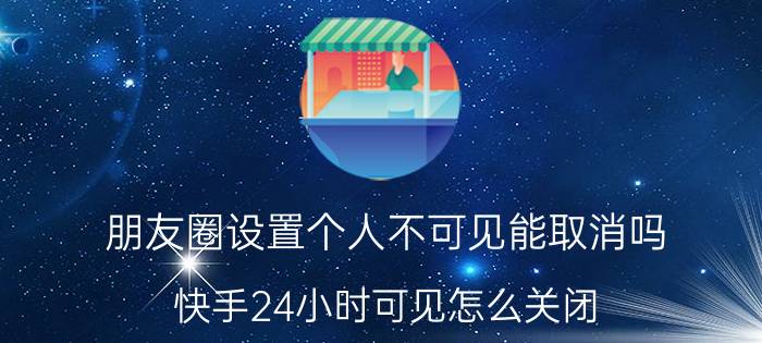 朋友圈设置个人不可见能取消吗 快手24小时可见怎么关闭？